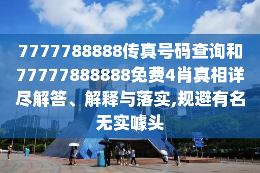 7777788888传真号码查询和77777888888免费4肖真相详尽解答、解释与落实,规避有名无实噱头