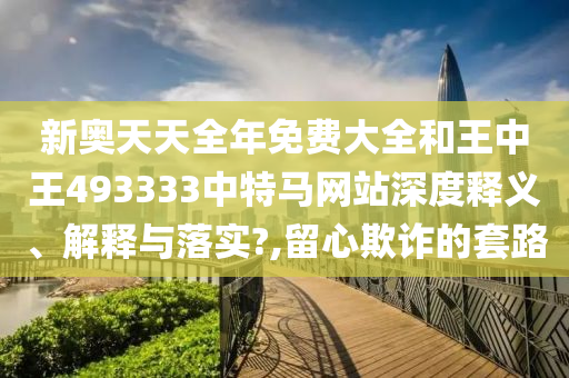 新奥天天全年免费大全和王中王493333中特马网站深度释义、解释与落实?,留心欺诈的套路