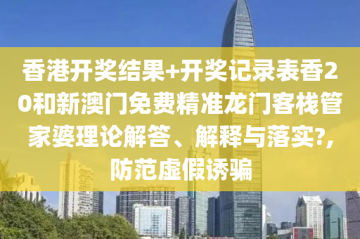 香港开奖结果+开奖记录表香20和新澳门免费精准龙门客栈管家婆理论解答、解释与落实?,防范虚假诱骗