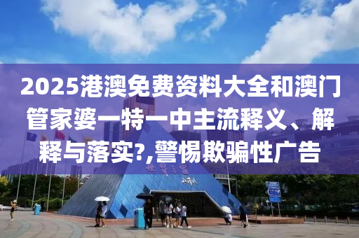 2025港澳免费资料大全和澳门管家婆一特一中主流释义、解释与落实?,警惕欺骗性广告