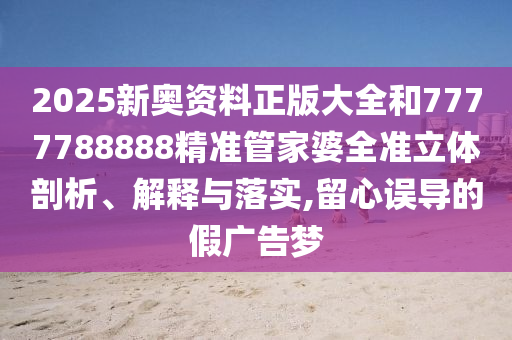 2025新奥资料正版大全和7777788888精准管家婆全准立体剖析、解释与落实,留心误导的假广告梦