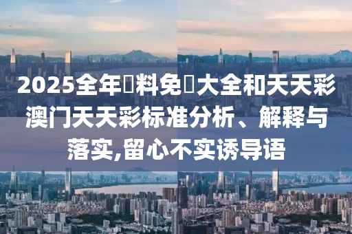 2025全年資料免費大全和天天彩澳门天天彩标准分析、解释与落实,留心不实诱导语