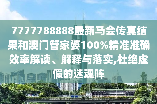 7777788888最新马会传真结果和澳门管家婆100%精准准确效率解读、解释与落实,杜绝虚假的迷魂阵
