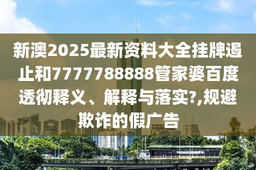 新澳2025最新资料大全挂牌遏止和7777788888管家婆百度透彻释义、解释与落实?,规避欺诈的假广告