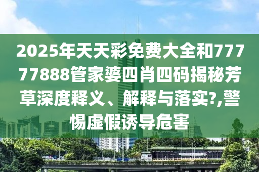2025年天天彩免费大全和77777888管家婆四肖四码揭秘芳草深度释义、解释与落实?,警惕虚假诱导危害