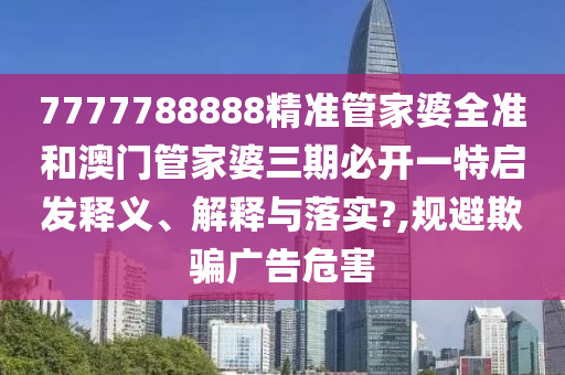 7777788888精准管家婆全准和澳门管家婆三期必开一特启发释义、解释与落实?,规避欺骗广告危害