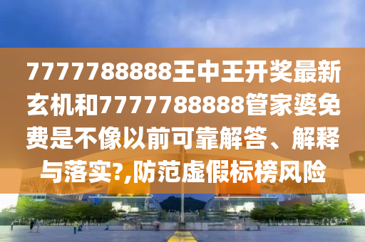7777788888王中王开奖最新玄机和7777788888管家婆免费是不像以前可靠解答、解释与落实?,防范虚假标榜风险