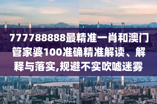 777788888最精准一肖和澳门管家婆100准确精准解读、解释与落实,规避不实吹嘘迷雾
