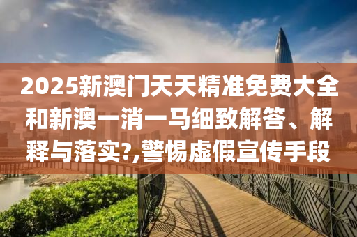 2025新澳门天天精准免费大全和新澳一消一马细致解答、解释与落实?,警惕虚假宣传手段