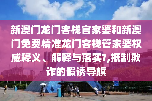 新澳门龙门客栈官家婆和新澳门免费精准龙门客栈管家婆权威释义、解释与落实?,抵制欺诈的假诱导旗