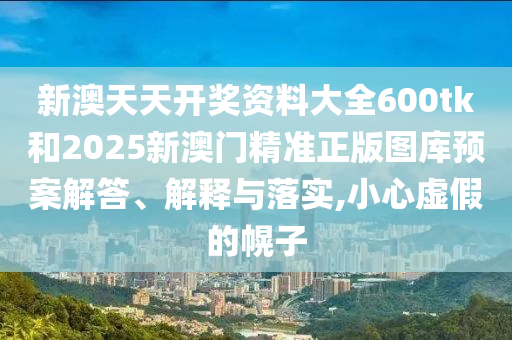 新澳天天开奖资料大全600tk和2025新澳门精准正版图库预案解答、解释与落实,小心虚假的幌子