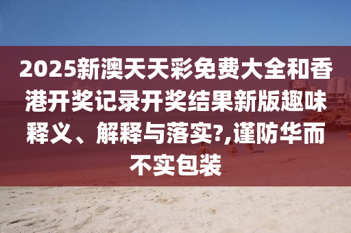 2025新澳天天彩免费大全和香港开奖记录开奖结果新版趣味释义、解释与落实?,谨防华而不实包装