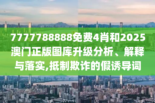 7777788888免费4肖和2025澳门正版图库升级分析、解释与落实,抵制欺诈的假诱导词