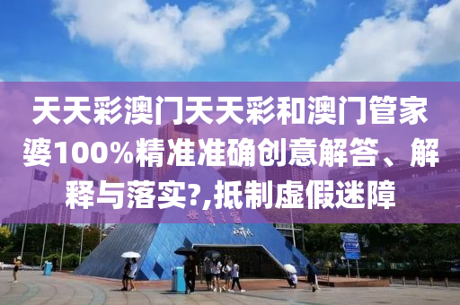 天天彩澳门天天彩和澳门管家婆100%精准准确创意解答、解释与落实?,抵制虚假迷障
