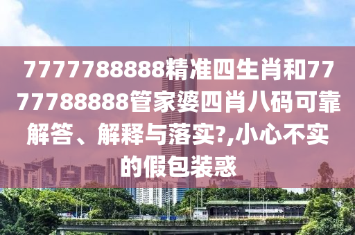 7777788888精准四生肖和7777788888管家婆四肖八码可靠解答、解释与落实?,小心不实的假包装惑