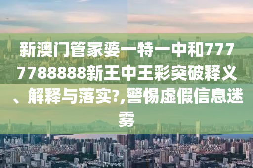 新澳门管家婆一特一中和7777788888新王中王彩突破释义、解释与落实?,警惕虚假信息迷雾