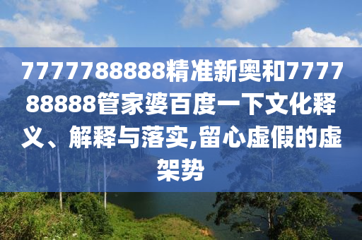 7777788888精准新奥和777788888管家婆百度一下文化释义、解释与落实,留心虚假的虚架势