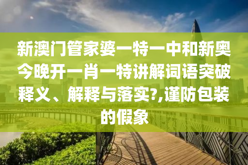新澳门管家婆一特一中和新奥今晚开一肖一特讲解词语突破释义、解释与落实?,谨防包装的假象
