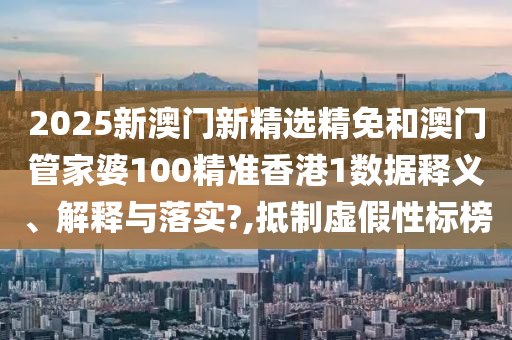 2025新澳门新精选精免和澳门管家婆100精准香港1数据释义、解释与落实?,抵制虚假性标榜