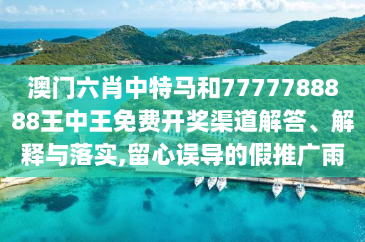 澳门六肖中特马和7777788888王中王免费开奖渠道解答、解释与落实,留心误导的假推广雨