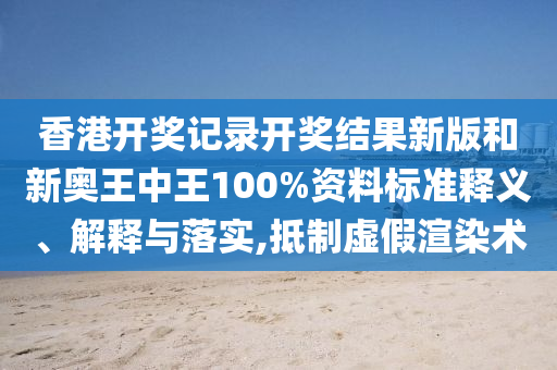 香港开奖记录开奖结果新版和新奥王中王100%资料标准释义、解释与落实,抵制虚假渲染术