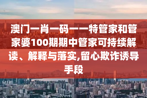 澳门一肖一码一一特管家和管家婆100期期中管家可持续解读、解释与落实,留心欺诈诱导手段