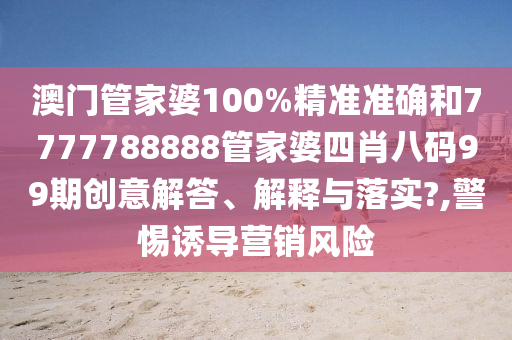 澳门管家婆100%精准准确和7777788888管家婆四肖八码99期创意解答、解释与落实?,警惕诱导营销风险