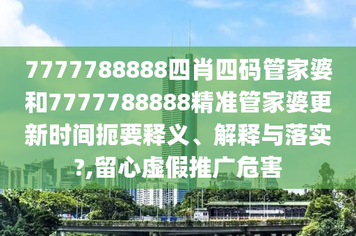 7777788888四肖四码管家婆和7777788888精准管家婆更新时间扼要释义、解释与落实?,留心虚假推广危害