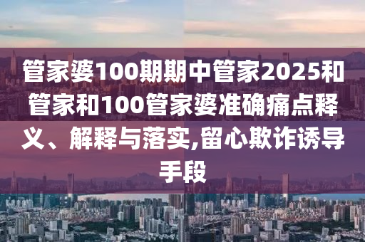 管家婆100期期中管家2025和管家和100管家婆准确痛点释义、解释与落实,留心欺诈诱导手段
