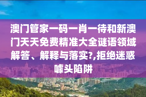 澳门管家一码一肖一待和新澳门天天免费精准大全谜语领域解答、解释与落实?,拒绝迷惑噱头陷阱