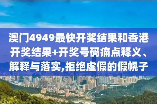 澳门4949最快开奖结果和香港开奖结果+开奖号码痛点释义、解释与落实,拒绝虚假的假幌子
