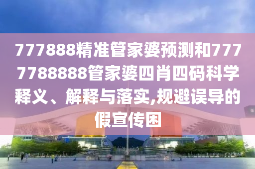 777888精准管家婆预测和7777788888管家婆四肖四码科学释义、解释与落实,规避误导的假宣传困