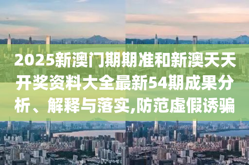 2025新澳门期期准和新澳天天开奖资料大全最新54期成果分析、解释与落实,防范虚假诱骗