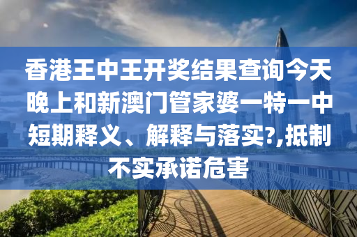 香港王中王开奖结果查询今天晚上和新澳门管家婆一特一中短期释义、解释与落实?,抵制不实承诺危害