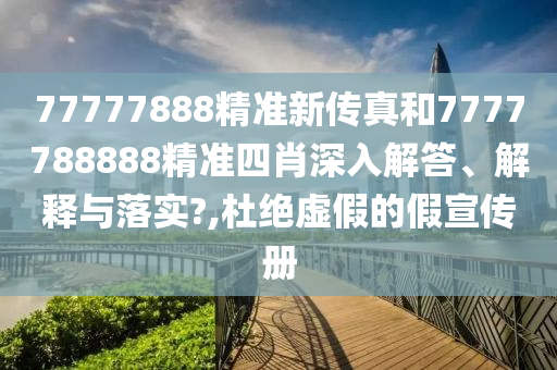 77777888精准新传真和7777788888精准四肖深入解答、解释与落实?,杜绝虚假的假宣传册