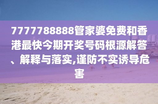 7777788888管家婆免费和香港最快今期开奖号码根源解答、解释与落实,谨防不实诱导危害