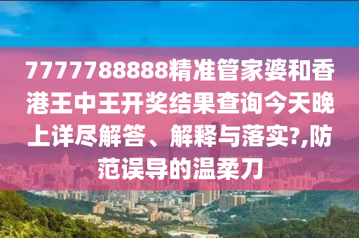 7777788888精准管家婆和香港王中王开奖结果查询今天晚上详尽解答、解释与落实?,防范误导的温柔刀
