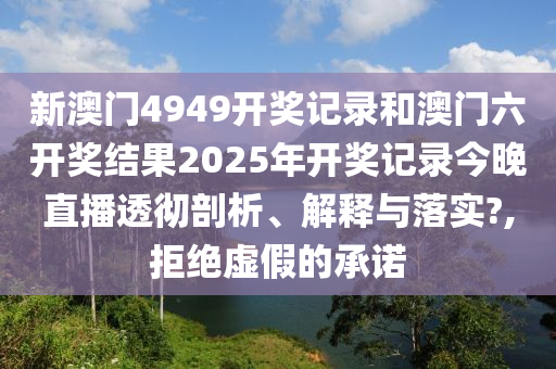 新澳门4949开奖记录和澳门六开奖结果2025年开奖记录今晚直播透彻剖析、解释与落实?,拒绝虚假的承诺