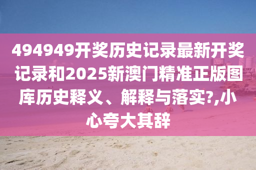 494949开奖历史记录最新开奖记录和2025新澳门精准正版图库历史释义、解释与落实?,小心夸大其辞