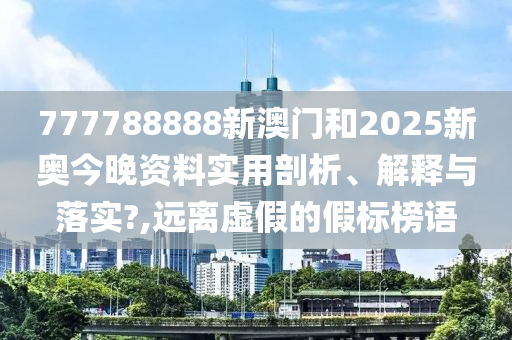 777788888新澳门和2025新奥今晚资料实用剖析、解释与落实?,远离虚假的假标榜语