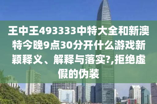 王中王493333中特大全和新澳特今晚9点30分开什么游戏新颖释义、解释与落实?,拒绝虚假的伪装