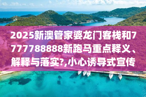 2025新澳管家婆龙门客栈和7777788888新跑马重点释义、解释与落实?,小心诱导式宣传