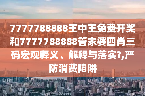 7777788888王中王免费开奖和7777788888管家婆四肖三码宏观释义、解释与落实?,严防消费陷阱