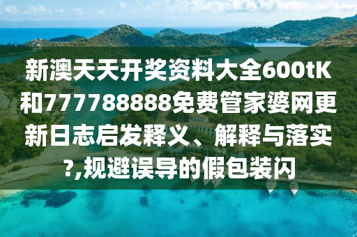 新澳天天开奖资料大全600tK和777788888免费管家婆网更新日志启发释义、解释与落实?,规避误导的假包装闪