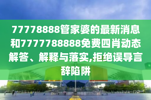 77778888管家婆的最新消息和7777788888免费四肖动态解答、解释与落实,拒绝误导言辞陷阱