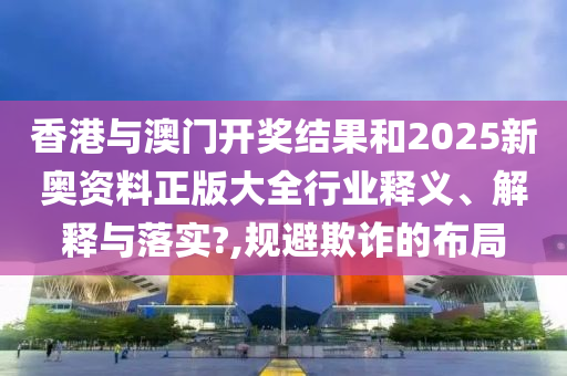 香港与澳门开奖结果和2025新奥资料正版大全行业释义、解释与落实?,规避欺诈的布局