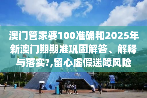 澳门管家婆100准确和2025年新澳门期期准巩固解答、解释与落实?,留心虚假迷障风险