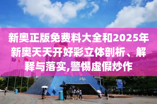 新奥正版免费料大全和2025年新奥天天开好彩立体剖析、解释与落实,警惕虚假炒作