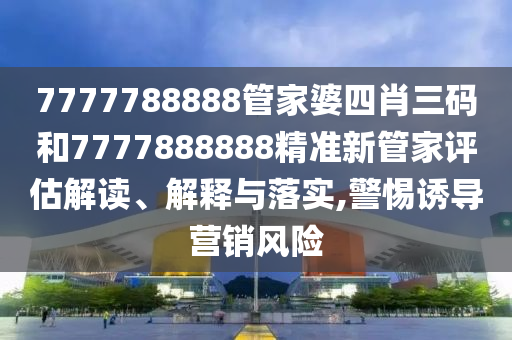 7777788888管家婆四肖三码和7777888888精准新管家评估解读、解释与落实,警惕诱导营销风险