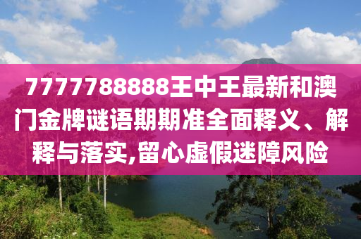 7777788888王中王最新和澳门金牌谜语期期准全面释义、解释与落实,留心虚假迷障风险